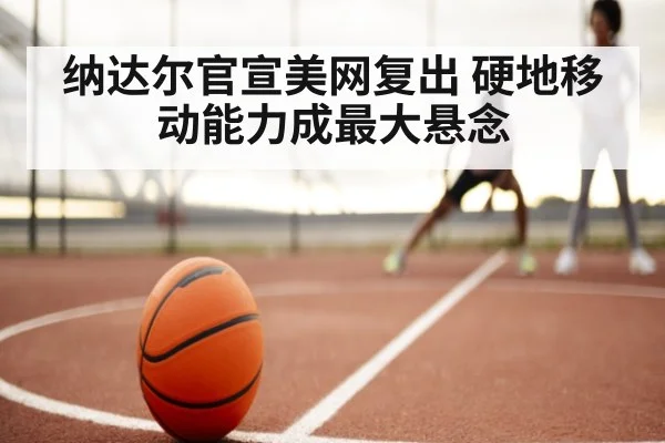 纳达尔官宣美网复出 硬地移动能力成最大悬念